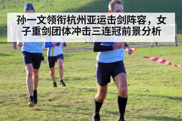 孙一文领衔杭州亚运击剑阵容，女子重剑团体冲击三连冠前景分析